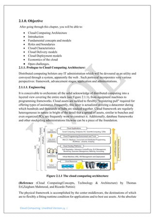 Cloud Computing: Unedited Version pg. 2
2.1.0. Objective
After going through this chapter, you will be able to:
• Cloud Computing Architecture
• Introduction
• Fundamental concepts and models
• Roles and boundaries
• Cloud Characteristics
• Cloud Delivery models
• Cloud Deployment models
• Economics of the cloud
• Open challenges.
2.1.1. Prologue to Cloud Computing Architecture:
Distributed computing bolsters any IT administration which will be devoured as an utility and
conveyed through a system, apparently the web . Such portrayal incorporates very various
perspectives: framework, advancement stages, application and administrations.
2.1.1.1. Engineering
It is conceivable to orchestrate all the solid acknowledge of distributed computing into a
layered view covering the entire stack (see Figure 2.1.1), from equipment machines to
programming frameworks. Cloud assets are tackled to flexibly "registering pull" required for
offering types of assistance. Frequently, this layer is actualized utilizing a datacenter during
which hundreds and thousands of hubs are stacked together. Cloud framework are regularly
heterogeneous in nature in bright of the detail that a spread of assets, similar to bunches and
even organized PCs, are frequently wont to construct it. Additionally, database frameworks
and other stockpiling administrations likewise can be a piece of the foundation.
Figure 2.1.1 The cloud computing architecture
(Reference :Cloud Computing(Concepts, Technology & Architecture) by Thomas
Erl,Zaigham Mahmood, and Ricardo Puttini)
The physical framework is accomplished by the center middleware, the destinations of which
are to flexibly a fitting runtime condition for applications and to best use assets. At the absolute
 