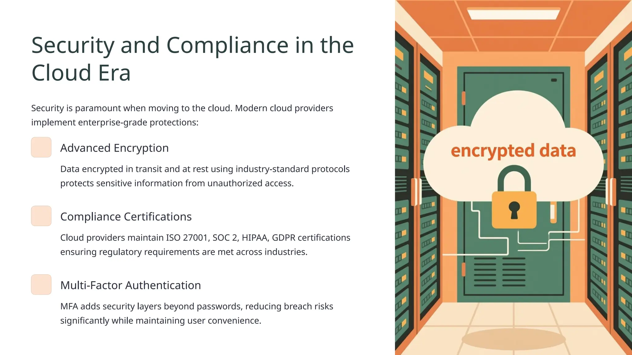 Security and Compliance in the
Cloud Era
Security is paramount when moving to the cloud. Modern cloud providers
implement enterprise-grade protections:
Advanced Encryption
Data encrypted in transit and at rest using industry-standard protocols
protects sensitive information from unauthorized access.
Compliance Certifications
Cloud providers maintain ISO 27001, SOC 2, HIPAA, GDPR certifications
ensuring regulatory requirements are met across industries.
Multi-Factor Authentication
MFA adds security layers beyond passwords, reducing breach risks
significantly while maintaining user convenience.
 