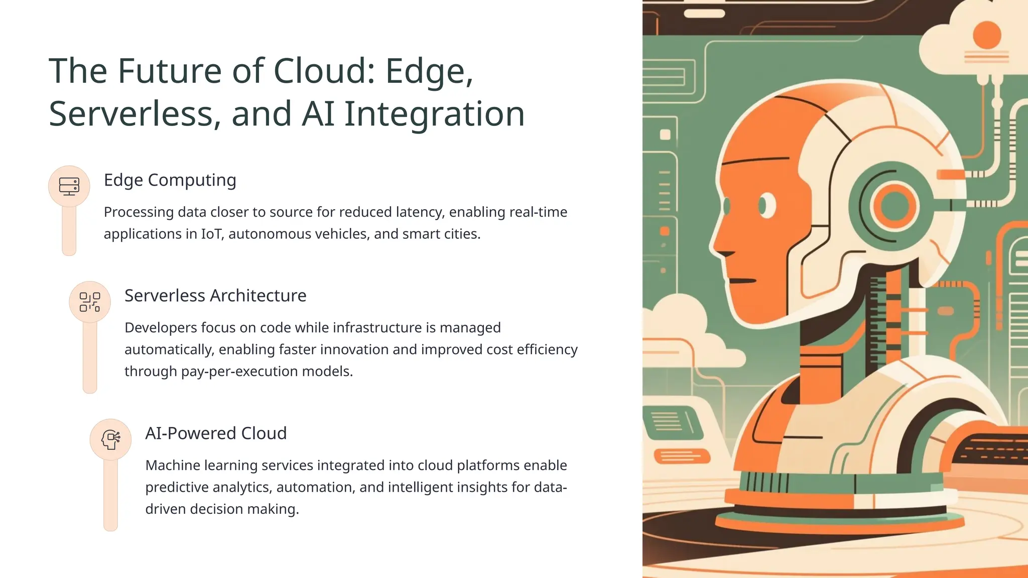 The Future of Cloud: Edge,
Serverless, and AI Integration
Edge Computing
Processing data closer to source for reduced latency, enabling real-time
applications in IoT, autonomous vehicles, and smart cities.
Serverless Architecture
Developers focus on code while infrastructure is managed
automatically, enabling faster innovation and improved cost efficiency
through pay-per-execution models.
AI-Powered Cloud
Machine learning services integrated into cloud platforms enable
predictive analytics, automation, and intelligent insights for data-
driven decision making.
 