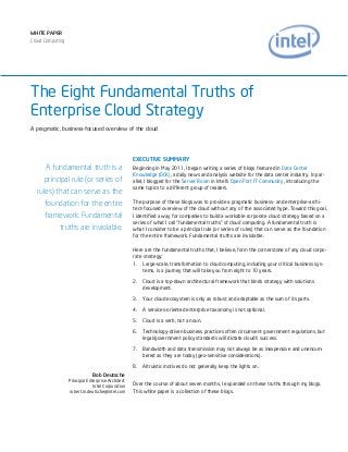 WHITE PAPER
Cloud Computing




The Eight Fundamental Truths of
Enterprise Cloud Strategy
A pragmatic, business-focused overview of the cloud




                                                   EXECUTIVE SUMMARY
     A fundamental truth is a                      Beginning in May 2011, I began writing a series of blogs featured in Data Center
                                                   Knowledge (DCK), a daily news and analysis website for the data center industry. In par-
     principal rule (or series of                  allel, I blogged for the Server Room in Intel’s Open Port IT Community, introducing the
                                                   same topics to a different group of readers.
  rules) that can serve as the
                                                   The purpose of these blogs was to provide a pragmatic business- and enterprise-archi-
     foundation for the entire
                                                   tect-focused overview of the cloud without any of the associated hype. Toward this goal,
     framework. Fundamental                        I identified a way for companies to build a workable corporate cloud strategy based on a
                                                   series of what I call “fundamental truths” of cloud computing. A fundamental truth is
          truths are inviolable.                   what I consider to be a principal rule (or series of rules) that can serve as the foundation
                                                   for the entire framework. Fundamental truths are inviolable.

                                                   Here are the fundamental truths that, I believe, form the cornerstone of any cloud corpo-
                                                   rate strategy:
                                                   1. Large-scale, transformation to cloud computing, including your critical business sys-
                                                        tems, is a journey that will take you from eight to 10 years.

                                                   2.   Cloud is a top-down architectural framework that binds strategy with solutions
                                                        development.

                                                   3.   Your cloud ecosystem is only as robust and adaptable as the sum of its parts.

                                                   4.   A services-oriented enterprise taxonomy is not optional.

                                                   5.   Cloud is a verb, not a noun.

                                                   6.   Technology-driven business practices often circumvent government regulations, but
                                                        legal/government policy standards will dictate cloud’s success.

                                                   7.   Bandwidth and data transmission may not always be as inexpensive and unencum-
                                                        bered as they are today (geo-sensitive considerations).

                                                   8.   Altruistic motives do not generally keep the lights on.
                              Bob Deutsche
                  Principal Enterprise Architect
                               Intel Corporation   Over the course of about seven months, I expanded on these truths through my blogs.
                  robert.m.deutsche@intel.com      This white paper is a collection of these blogs.
 