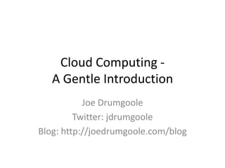 Cloud Computing -A Gentle Introduction Joe Drumgoole Twitter: jdrumgoole Blog: http://joedrumgoole.com/blog 