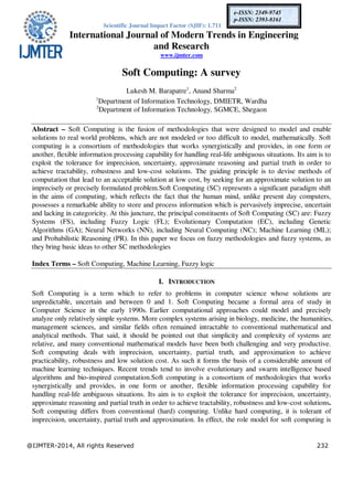 Scientific Journal Impact Factor (SJIF): 1.711
International Journal of Modern Trends in Engineering
and Research
www.ijmter.com
@IJMTER-2014, All rights Reserved 232
e-ISSN: 2349-9745
p-ISSN: 2393-8161
Soft Computing: A survey
Lukesh M. Barapatre1
, Anand Sharma2
1
Department of Information Technology, DMIETR, Wardha
2
Department of Information Technology, SGMCE, Shegaon
Abstract – Soft Computing is the fusion of methodologies that were designed to model and enable
solutions to real world problems, which are not modeled or too difficult to model, mathematically. Soft
computing is a consortium of methodologies that works synergistically and provides, in one form or
another, flexible information processing capability for handling real-life ambiguous situations. Its aim is to
exploit the tolerance for imprecision, uncertainty, approximate reasoning and partial truth in order to
achieve tractability, robustness and low-cost solutions. The guiding principle is to devise methods of
computation that lead to an acceptable solution at low cost, by seeking for an approximate solution to an
imprecisely or precisely formulated problem.Soft Computing (SC) represents a significant paradigm shift
in the aims of computing, which reflects the fact that the human mind, unlike present day computers,
possesses a remarkable ability to store and process information which is pervasively imprecise, uncertain
and lacking in categoricity. At this juncture, the principal constituents of Soft Computing (SC) are: Fuzzy
Systems (FS), including Fuzzy Logic (FL); Evolutionary Computation (EC), including Genetic
Algorithms (GA); Neural Networks (NN), including Neural Computing (NC); Machine Learning (ML);
and Probabilistic Reasoning (PR). In this paper we focus on fuzzy methodologies and fuzzy systems, as
they bring basic ideas to other SC methodologies
Index Terms – Soft Computing, Machine Learning, Fuzzy logic
I. INTRODUCTION
Soft Computing is a term which to refer to problems in computer science whose solutions are
unpredictable, uncertain and between 0 and 1. Soft Computing became a formal area of study in
Computer Science in the early 1990s. Earlier computational approaches could model and precisely
analyze only relatively simple systems. More complex systems arising in biology, medicine, the humanities,
management sciences, and similar fields often remained intractable to conventional mathematical and
analytical methods. That said, it should be pointed out that simplicity and complexity of systems are
relative, and many conventional mathematical models have been both challenging and very productive.
Soft computing deals with imprecision, uncertainty, partial truth, and approximation to achieve
practicability, robustness and low solution cost. As such it forms the basis of a considerable amount of
machine learning techniques. Recent trends tend to involve evolutionary and swarm intelligence based
algorithms and bio-inspired computation.Soft computing is a consortium of methodologies that works
synergistically and provides, in one form or another, flexible information processing capability for
handling real-life ambiguous situations. Its aim is to exploit the tolerance for imprecision, uncertainty,
approximate reasoning and partial truth in order to achieve tractability, robustness and low-cost solutions.
Soft computing differs from conventional (hard) computing. Unlike hard computing, it is tolerant of
imprecision, uncertainty, partial truth and approximation. In effect, the role model for soft computing is
 