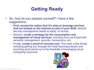 Getting Ready So, how do you prepare yourself? I have a few suggestions: First, accept the notion that it's okay to leverage services that are hosted on the Internet as part of your SOA.  Normal security management needs to apply, of course.  Second,  create a strategy for the consumption and management of cloud services , including how you'll deal with semantic management, security, transactions, etc. Finally,  create a proof of concept now.  This does a few things including getting you through the initial learning process and providing proof points as to the feasibility of leveraging cloud computing resources.  
