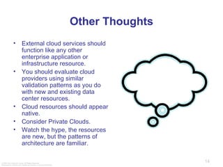 Other Thoughts External cloud services should function like any other enterprise application or infrastructure resource.  You should evaluate cloud providers using similar validation patterns as you do with new and existing data center resources.  Cloud resources should appear native.  Consider Private Clouds. Watch the hype, the resources are new, but the patterns of architecture are familiar.  