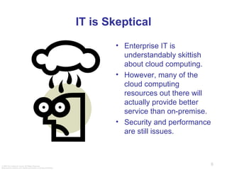 IT is Skeptical Enterprise IT is understandably skittish about cloud computing. However, many of the cloud computing resources out there will actually provide better service than on-premise. Security and performance are still issues. 
