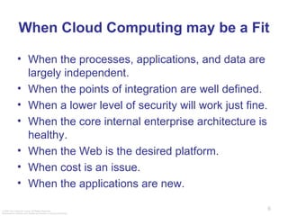 When Cloud Computing may be a Fit When the processes, applications, and data are largely independent. When the points of integration are well defined. When a lower level of security will work just fine.  When the core internal enterprise architecture is healthy. When the Web is the desired platform. When cost is an issue. When the applications are new.  