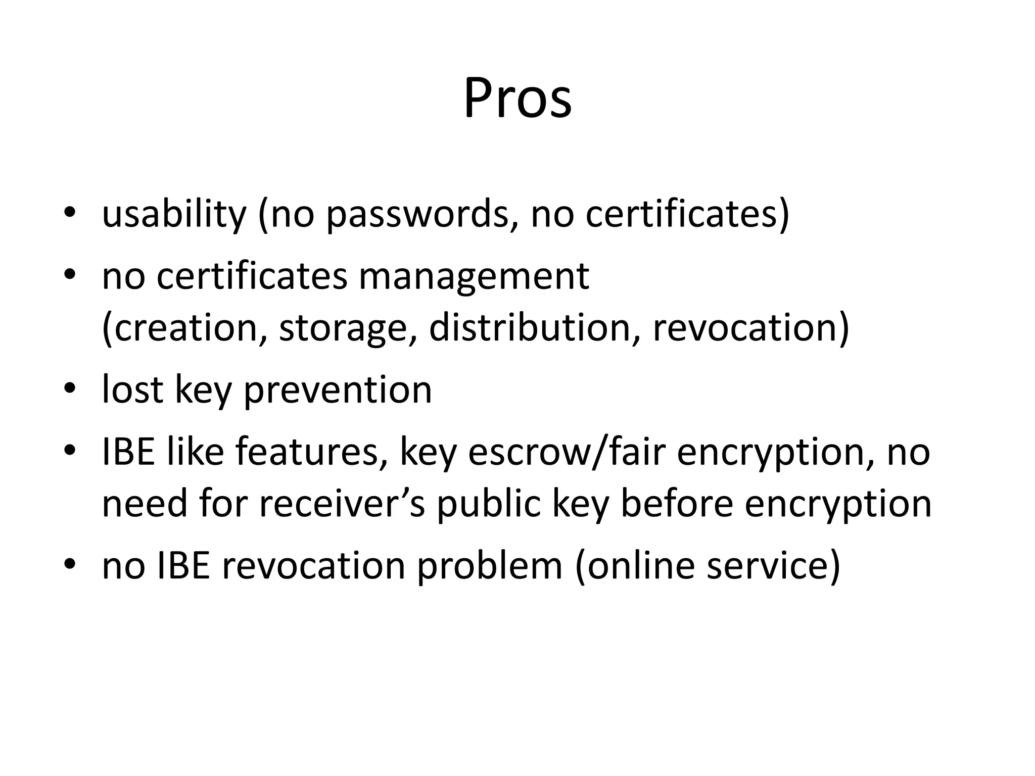 Pros
• usability (no passwords, no certificates)
• no certificates management
(creation, storage, distribution, revocation)
• lost key prevention
• IBE like features, key escrow/fair encryption, no
need for receiver’s public key before encryption
• no IBE revocation problem (online service)

 