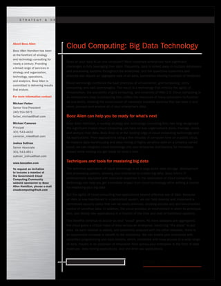Ready for what’s next. www.boozallen.com
Cloud Computing: Big Data Technology
Does all your data fit on one computer? Most corporate enterprises face significant
challenges in fully leveraging their data. Frequently, data is locked away in multiple databases
and processing systems throughout the enterprise, and the questions customers and
analysts ask require an aggregate view of all data, sometimes totaling hundreds of terabytes.
Cloud technology combines the best practices of virtualization, grid computing, utility
computing, and web technologies. The result is a technology that inherits the agility of
virtualization, the scalability of grid computing, and simplicity of Web 2.0. Cloud computing is
an evolutionary step in computing that unifies the resources of many computers to function
as one entity, allowing the construction of massively scalable systems that can take in and
store, process and analyze all of your enterprise’s data.
Booz Allen can help you be ready for what’s next
Booz Allen Hamilton, a leading strategy and technology consulting firm, has long recognized
the significant impact cloud computing can have on how organizations store, manage, share,
and analyze their data. Booz Allen is at the leading edge of cloud computing technology and
its applications. From applications using a few minutes of computer time on a public cloud,
to massive data warehousing and data-mining of highly sensitive data on a privately owned
cloud, we can integrate cloud technology into your enterprise architecture for immediate
impact while helping you get ready for what’s next.
Techniques and tools for mastering big data
The definitive application of cloud technology is as a large-scale data storage, development
and processing system, allowing your enterprise to master big data. Booz Allen’s IT
professionals, equipped with extensive expertise in the application of cloud computing
technology can help you get immediate impact from cloud technology while setting a course
for mastering your big data.
But the agility of cloud computing has applications beyond effective use of data. Because
all data is now maintained in a centralized system, we can help develop and implement a
centralized security policy that can be easily enforced, allowing precise and well-documented
control of sensitive data. In addition, the cloud provides an environment in which to prototype,
test, and deploy new applications in a fraction of the time and cost of traditional systems.
The benefits continue to accrue as your “cloud” grows. As more datasets are aggregated,
the cloud gains a critical mass of data across an enterprise, becoming “the place” to put
data. As each dataset is added, and potentially analyzed with the other datasets, there is
an exponential increase in benefit to the enterprise. We can enable your enterprise with
simplified programming and data models, which, combined with easy access to a wide range
of data, results in an explosion of innovation from across your enterprise in the form of data
mashups, data-mining applications, and one-time use applications.
About Booz Allen
Booz Allen Hamilton has been
at the forefront of strategy
and technology consulting for
nearly a century. Providing
a broad range of services in
strategy and organization,
technology, operations,
and analytics, Booz Allen is
committed to delivering results
that endure.
For more information contact
Michael Farber
Senior Vice President
240/314-5671
farber_michael@bah.com
Michael Cameron
Principal
301/543-4432
cameron_mike@bah.com
Joshua Sullivan
Senior Associate
301/543-4611
sullivan_joshua@bah.com
www.boozallen.com
To request an invitation
to become a member of
the Government Cloud
Computing Community
website sponsored by Booz
Allen Hamilton, please e-mail
cloudcomputing@bah.com
S t r at e g y & O r g a n i z atioN | T e ch n o l o g Y | O p e r atio n s | A n a l y tics
 