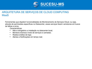 Associação de Usuários de Informática e T elecomunicações de Mato Grosso do Sul

ARQUITETURA DE SERVIÇOS DE CLOUD COMPUTING
MaaS
Ferramentas que dispõem funcionalidades de Monitoramento de Serviços Cloud, ou seja,
através de permissões específicas no Datacenter, esses serviços fazem varreduras em busca
de falhas e erros.
Caracteristicas:

Não é obrigatório a instalação no datacenter local;

Monitora diversos níveis de serviços e camadas;

Realiza análise de logs;

Alertas e Notificações em tempo real;

 