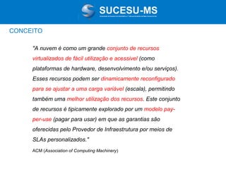 Associação de Usuários de Informática e T elecomunicações de Mato Grosso do Sul

CONCEITO
"A nuvem é como um grande conjunto de recursos
virtualizados de fácil utilização e acessivel (como
plataformas de hardware, desenvolvimento e/ou serviços).
Esses recursos podem ser dinamicamente reconfigurado
para se ajustar a uma carga variável (escala), permitindo
também uma melhor utilização dos recursos. Este conjunto
de recursos é tipicamente explorado por um modelo payper-use (pagar para usar) em que as garantias são
oferecidas pelo Provedor de Infraestrutura por meios de
SLAs personalizados."
ACM (Association of Computing Machinery)

 