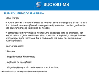 Associação de Usuários de Informática e T elecomunicações de Mato Grosso do Sul

PÚBLICA, PRIVADA E HÍBRIDA
Cloud Privada
A nuvem privada também chamada de “internal cloud” ou “corporate cloud” é a que
fica dentro do ambiente (firewall) da empresa e tem o acesso restrito, geralmente
aos seus funcionários e parceiros de negócio.
A computação em nuvem já se mostrou uma boa opção para as empresas, por
reduzir custos e gerar flexibilidade. Mas problemas de segurança e disponibilidade
precisam ser ainda resolvidos. Daí a opção cada vez maior das empresas por
nuvens privadas.
Quem mais utiliza:


Bancos;



Departamentos Financeiros;



Agências de Inteligência;



Organizações que não podem contar com downtime;

Material disponível em: http://slideshare.net/ademarfreitas

 