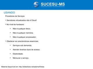 Associação de Usuários de Informática e T elecomunicações de Mato Grosso do Sul

USANDO
Provedores de Serviços


Servidores virtualizados não é Cloud!



No nível de hardware:




Não é qualquer memória;





Não é qualquer disco;

Não é qualquer processador;

Obedecer as caracteristicas essenciais:


Serviços sob demanda;



Atender diversos tipos de acesso;



Elasticidade;



Mensurar o serviço;

Material disponível em: http://slideshare.net/ademarfreitas

 