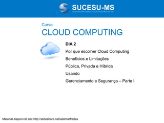 Associação de Usuários de Informática e T elecomunicações de Mato Grosso do Sul

Curso

CLOUD COMPUTING
DIA 2
Por que escolher Cloud Computing
Benefícios e Limitações
Pública, Privada e Híbrida
Usando
Gerenciamento e Segurança – Parte I

Material disponível em: http://slideshare.net/ademarfreitas

 