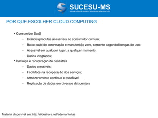 Associação de Usuários de Informática e T elecomunicações de Mato Grosso do Sul

POR QUE ESCOLHER CLOUD COMPUTING


Consumidor SaaS
–
–

Baixo custo de contratação e manutenção zero, somente pagando licenças de uso;

–

Acessível em qualquer lugar, a qualquer momento;

–


Grandes produtos acessíveis ao consumidor comum;

Dados integrados;

Backups e recuperação de desastres
–

Dados acessiveis;

–

Facilidade na recuperação dos serviços;

–

Armazenamento contínuo e escalável;

–

Replicação de dados em diversos datacenters

Material disponível em: http://slideshare.net/ademarfreitas

 