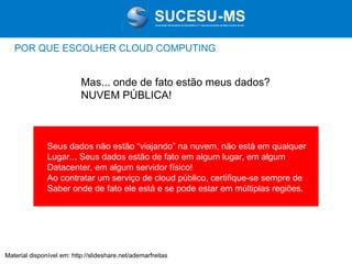 Associação de Usuários de Informática e T elecomunicações de Mato Grosso do Sul

POR QUE ESCOLHER CLOUD COMPUTING

Mas... onde de fato estão meus dados?
NUVEM PÚBLICA!

Seus dados não estão “viajando” na nuvem, não está em qualquer
Lugar... Seus dados estão de fato em algum lugar, em algum
Datacenter, em algum servidor físico!
Ao contratar um serviço de cloud público, certifique-se sempre de
Saber onde de fato ele está e se pode estar em múltiplas regiões.

Material disponível em: http://slideshare.net/ademarfreitas

 