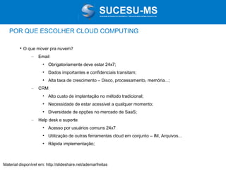 Associação de Usuários de Informática e T elecomunicações de Mato Grosso do Sul

POR QUE ESCOLHER CLOUD COMPUTING


O que mover pra nuvem?
–

Email
• Obrigatoriamente deve estar 24x7;
• Dados importantes e confidenciais transitam;
• Alta taxa de crescimento – Disco, processamento, memória...;

–

CRM
• Alto custo de implantação no método tradicional;
• Necessidade de estar acessivel a qualquer momento;
• Diversidade de opções no mercado de SaaS;

–

Help desk e suporte
• Acesso por usuários comuns 24x7
• Utilização de outras ferramentas cloud em conjunto – IM, Arquivos...
• Rápida implementação;

Material disponível em: http://slideshare.net/ademarfreitas

 