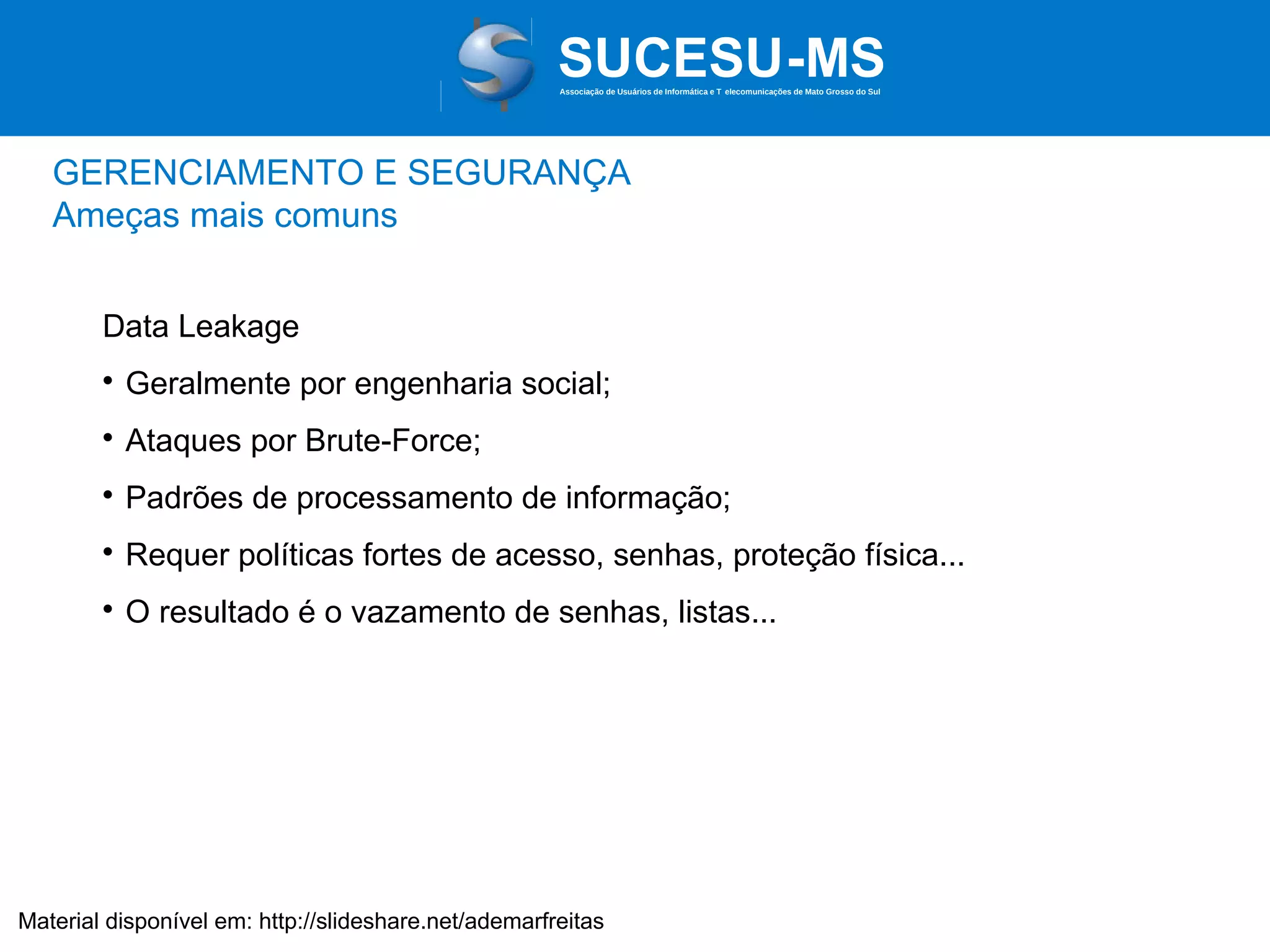 Associação de Usuários de Informática e T elecomunicações de Mato Grosso do Sul

GERENCIAMENTO E SEGURANÇA
Ameças mais comuns
Data Leakage


Geralmente por engenharia social;



Ataques por Brute-Force;



Padrões de processamento de informação;



Requer políticas fortes de acesso, senhas, proteção física...



O resultado é o vazamento de senhas, listas...

Material disponível em: http://slideshare.net/ademarfreitas

 