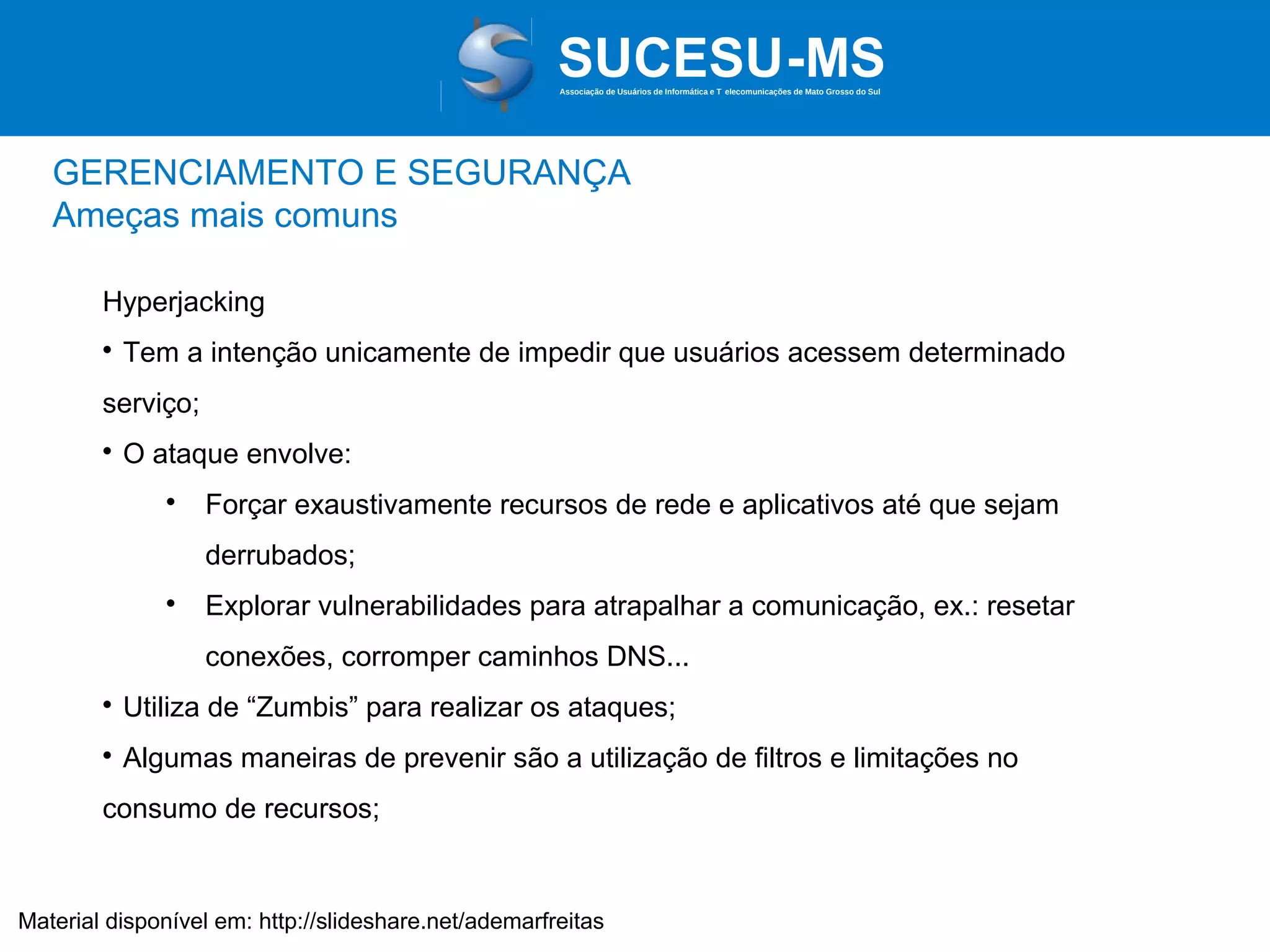 Associação de Usuários de Informática e T elecomunicações de Mato Grosso do Sul

GERENCIAMENTO E SEGURANÇA
Ameças mais comuns
Hyperjacking


Tem a intenção unicamente de impedir que usuários acessem determinado

serviço;


O ataque envolve:


Forçar exaustivamente recursos de rede e aplicativos até que sejam
derrubados;



Explorar vulnerabilidades para atrapalhar a comunicação, ex.: resetar
conexões, corromper caminhos DNS...



Utiliza de “Zumbis” para realizar os ataques;



Algumas maneiras de prevenir são a utilização de filtros e limitações no

consumo de recursos;

Material disponível em: http://slideshare.net/ademarfreitas

 