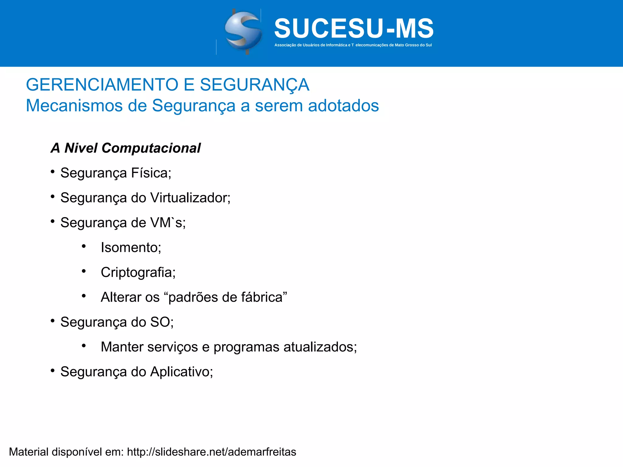 Associação de Usuários de Informática e T elecomunicações de Mato Grosso do Sul

GERENCIAMENTO E SEGURANÇA
Mecanismos de Segurança a serem adotados
A Nivel Computacional


Segurança Física;



Segurança do Virtualizador;



Segurança de VM`s;




Criptografia;





Isomento;
Alterar os “padrões de fábrica”

Segurança do SO;




Manter serviços e programas atualizados;

Segurança do Aplicativo;

Material disponível em: http://slideshare.net/ademarfreitas

 