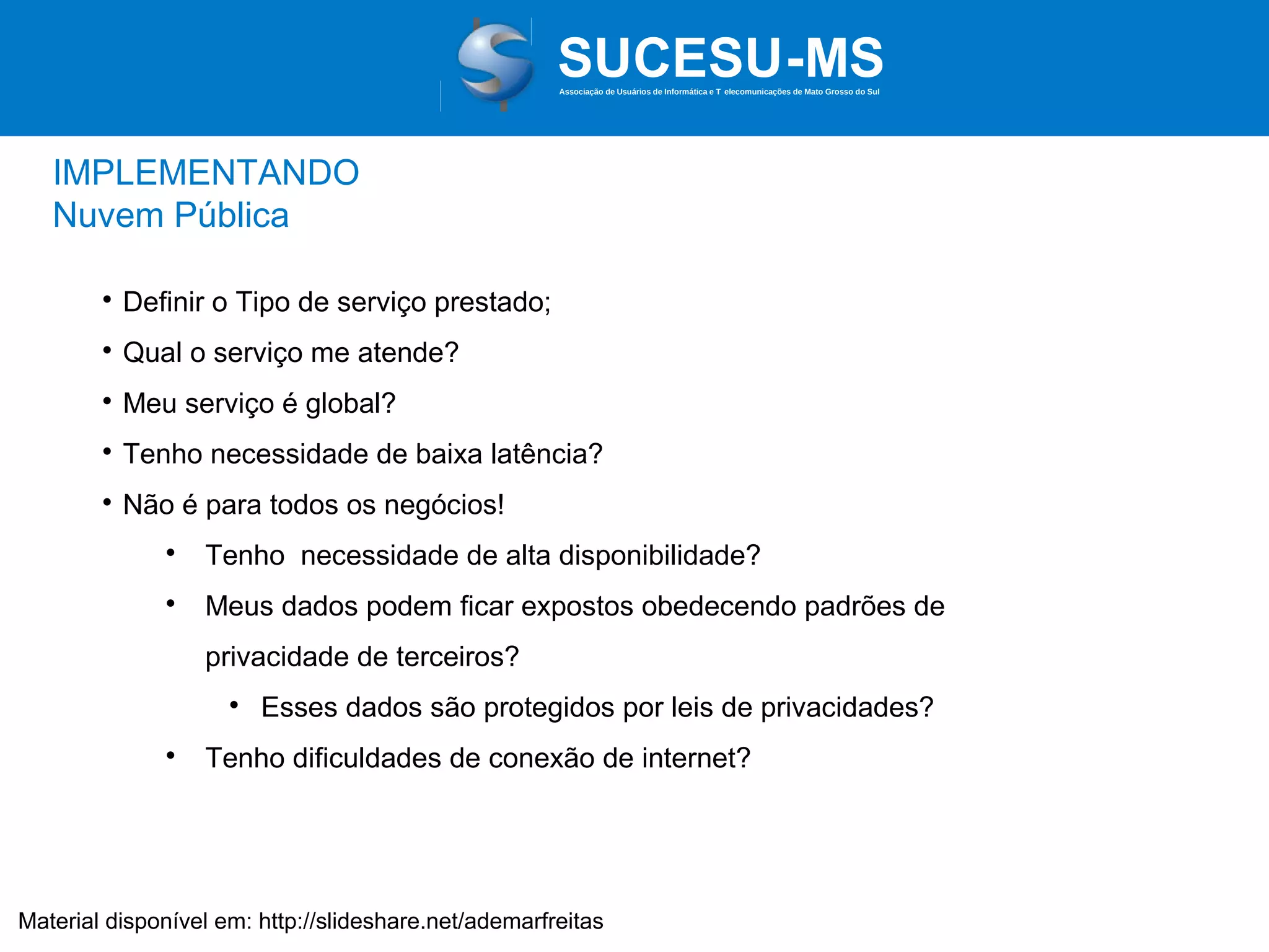 Associação de Usuários de Informática e T elecomunicações de Mato Grosso do Sul

IMPLEMENTANDO
Nuvem Pública


Definir o Tipo de serviço prestado;



Qual o serviço me atende?



Meu serviço é global?



Tenho necessidade de baixa latência?



Não é para todos os negócios!


Tenho necessidade de alta disponibilidade?



Meus dados podem ficar expostos obedecendo padrões de
privacidade de terceiros?




Esses dados são protegidos por leis de privacidades?

Tenho dificuldades de conexão de internet?

Material disponível em: http://slideshare.net/ademarfreitas

 