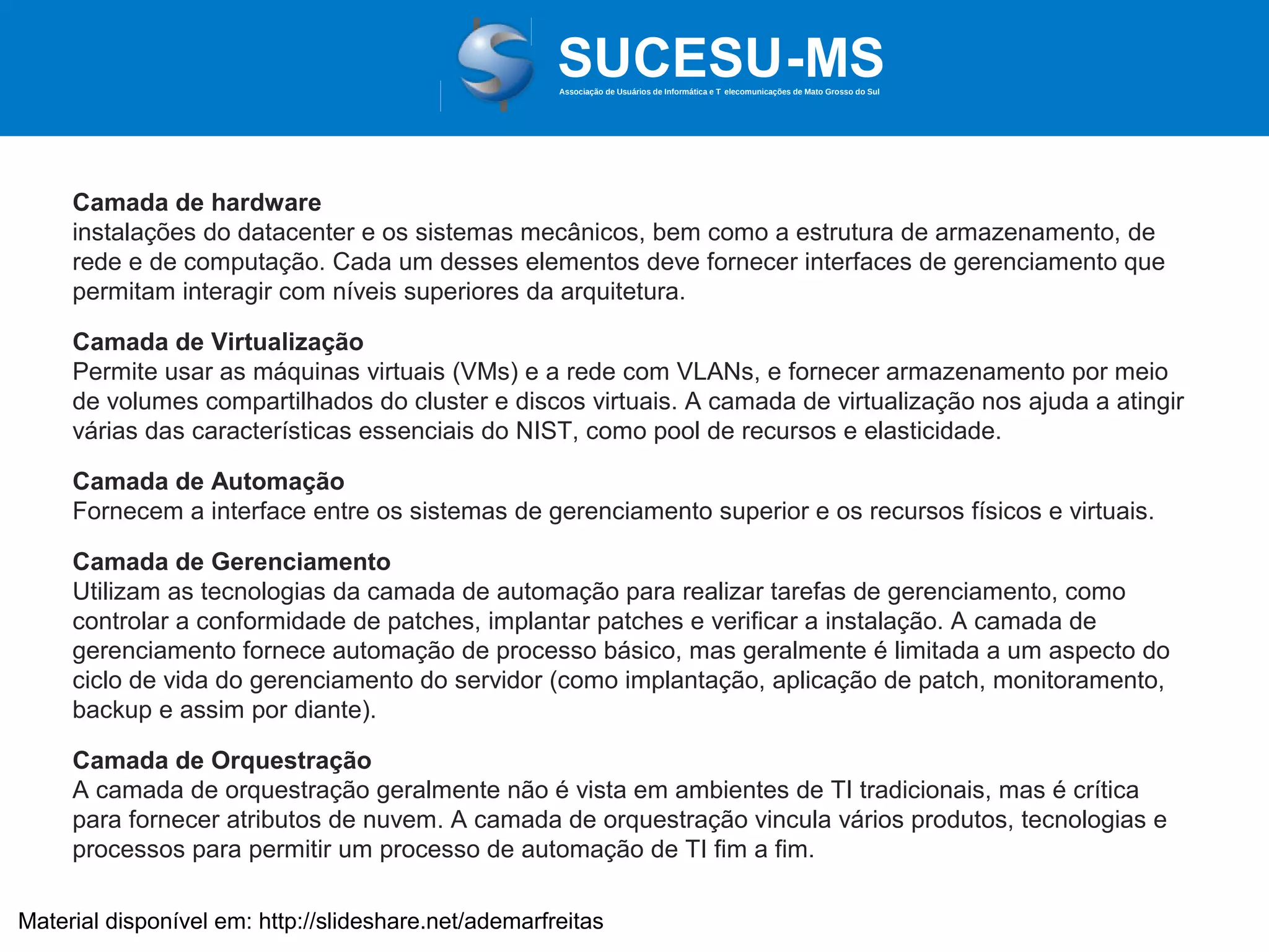 Associação de Usuários de Informática e T elecomunicações de Mato Grosso do Sul

Camada de hardware
instalações do datacenter e os sistemas mecânicos, bem como a estrutura de armazenamento, de
rede e de computação. Cada um desses elementos deve fornecer interfaces de gerenciamento que
permitam interagir com níveis superiores da arquitetura.
Camada de Virtualização
Permite usar as máquinas virtuais (VMs) e a rede com VLANs, e fornecer armazenamento por meio
de volumes compartilhados do cluster e discos virtuais. A camada de virtualização nos ajuda a atingir
várias das características essenciais do NIST, como pool de recursos e elasticidade.
Camada de Automação
Fornecem a interface entre os sistemas de gerenciamento superior e os recursos físicos e virtuais.
Camada de Gerenciamento
Utilizam as tecnologias da camada de automação para realizar tarefas de gerenciamento, como
controlar a conformidade de patches, implantar patches e verificar a instalação. A camada de
gerenciamento fornece automação de processo básico, mas geralmente é limitada a um aspecto do
ciclo de vida do gerenciamento do servidor (como implantação, aplicação de patch, monitoramento,
backup e assim por diante).
Camada de Orquestração
A camada de orquestração geralmente não é vista em ambientes de TI tradicionais, mas é crítica
para fornecer atributos de nuvem. A camada de orquestração vincula vários produtos, tecnologias e
processos para permitir um processo de automação de TI fim a fim.
Material disponível em: http://slideshare.net/ademarfreitas

 