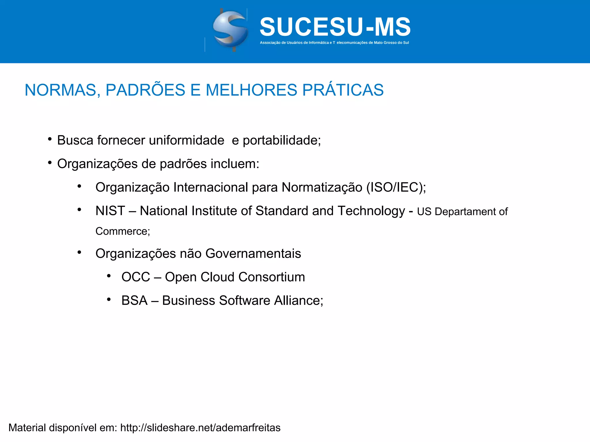 Associação de Usuários de Informática e T elecomunicações de Mato Grosso do Sul

NORMAS, PADRÕES E MELHORES PRÁTICAS


Busca fornecer uniformidade e portabilidade;



Organizações de padrões incluem:


Organização Internacional para Normatização (ISO/IEC);



NIST – National Institute of Standard and Technology - US Departament of
Commerce;



Organizações não Governamentais


OCC – Open Cloud Consortium



BSA – Business Software Alliance;

Material disponível em: http://slideshare.net/ademarfreitas

 