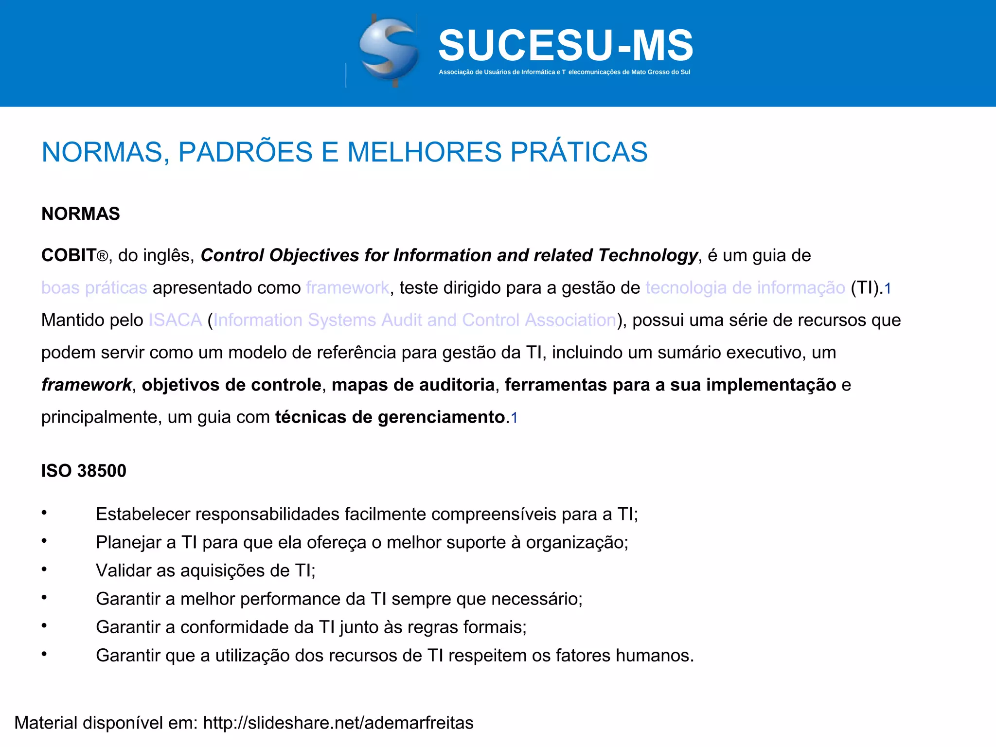 Associação de Usuários de Informática e T elecomunicações de Mato Grosso do Sul

NORMAS, PADRÕES E MELHORES PRÁTICAS
NORMAS
COBIT®, do inglês, Control Objectives for Information and related Technology, é um guia de
boas práticas apresentado como framework, teste dirigido para a gestão de tecnologia de informação (TI).1
Mantido pelo ISACA (Information Systems Audit and Control Association), possui uma série de recursos que
podem servir como um modelo de referência para gestão da TI, incluindo um sumário executivo, um
framework, objetivos de controle, mapas de auditoria, ferramentas para a sua implementação e
principalmente, um guia com técnicas de gerenciamento.1
ISO 38500


Estabelecer responsabilidades facilmente compreensíveis para a TI;



Planejar a TI para que ela ofereça o melhor suporte à organização;



Validar as aquisições de TI;



Garantir a melhor performance da TI sempre que necessário;



Garantir a conformidade da TI junto às regras formais;



Garantir que a utilização dos recursos de TI respeitem os fatores humanos.

Material disponível em: http://slideshare.net/ademarfreitas

 