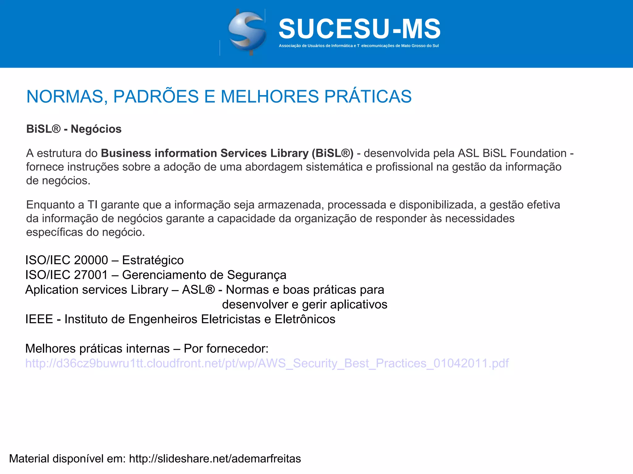 Associação de Usuários de Informática e T elecomunicações de Mato Grosso do Sul

NORMAS, PADRÕES E MELHORES PRÁTICAS
BiSL® - Negócios
A estrutura do Business information Services Library (BiSL®) - desenvolvida pela ASL BiSL Foundation fornece instruções sobre a adoção de uma abordagem sistemática e profissional na gestão da informação
de negócios.
Enquanto a TI garante que a informação seja armazenada, processada e disponibilizada, a gestão efetiva
da informação de negócios garante a capacidade da organização de responder às necessidades
específicas do negócio.

ISO/IEC 20000 – Estratégico
ISO/IEC 27001 – Gerenciamento de Segurança
Aplication services Library – ASL® - Normas e boas práticas para
desenvolver e gerir aplicativos
IEEE - Instituto de Engenheiros Eletricistas e Eletrônicos
Melhores práticas internas – Por fornecedor:
http://d36cz9buwru1tt.cloudfront.net/pt/wp/AWS_Security_Best_Practices_01042011.pdf

Material disponível em: http://slideshare.net/ademarfreitas

 