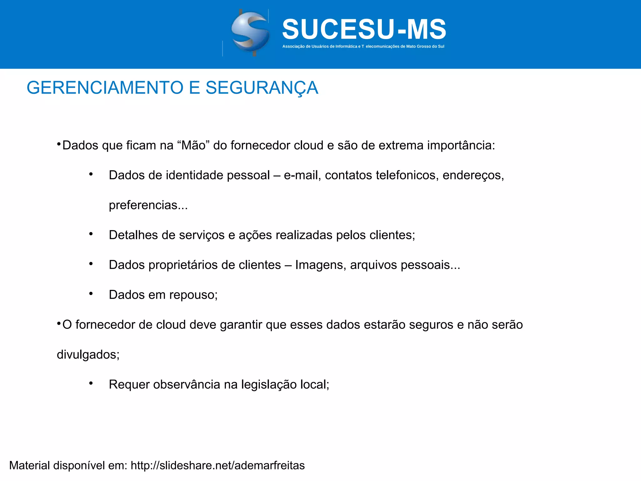 Associação de Usuários de Informática e T elecomunicações de Mato Grosso do Sul

GERENCIAMENTO E SEGURANÇA
Dados que ficam na “Mão” do fornecedor cloud e são de extrema importância:





Dados de identidade pessoal – e-mail, contatos telefonicos, endereços,
preferencias...



Detalhes de serviços e ações realizadas pelos clientes;



Dados proprietários de clientes – Imagens, arquivos pessoais...



Dados em repouso;

O fornecedor de cloud deve garantir que esses dados estarão seguros e não serão



divulgados;


Requer observância na legislação local;

Material disponível em: http://slideshare.net/ademarfreitas

 