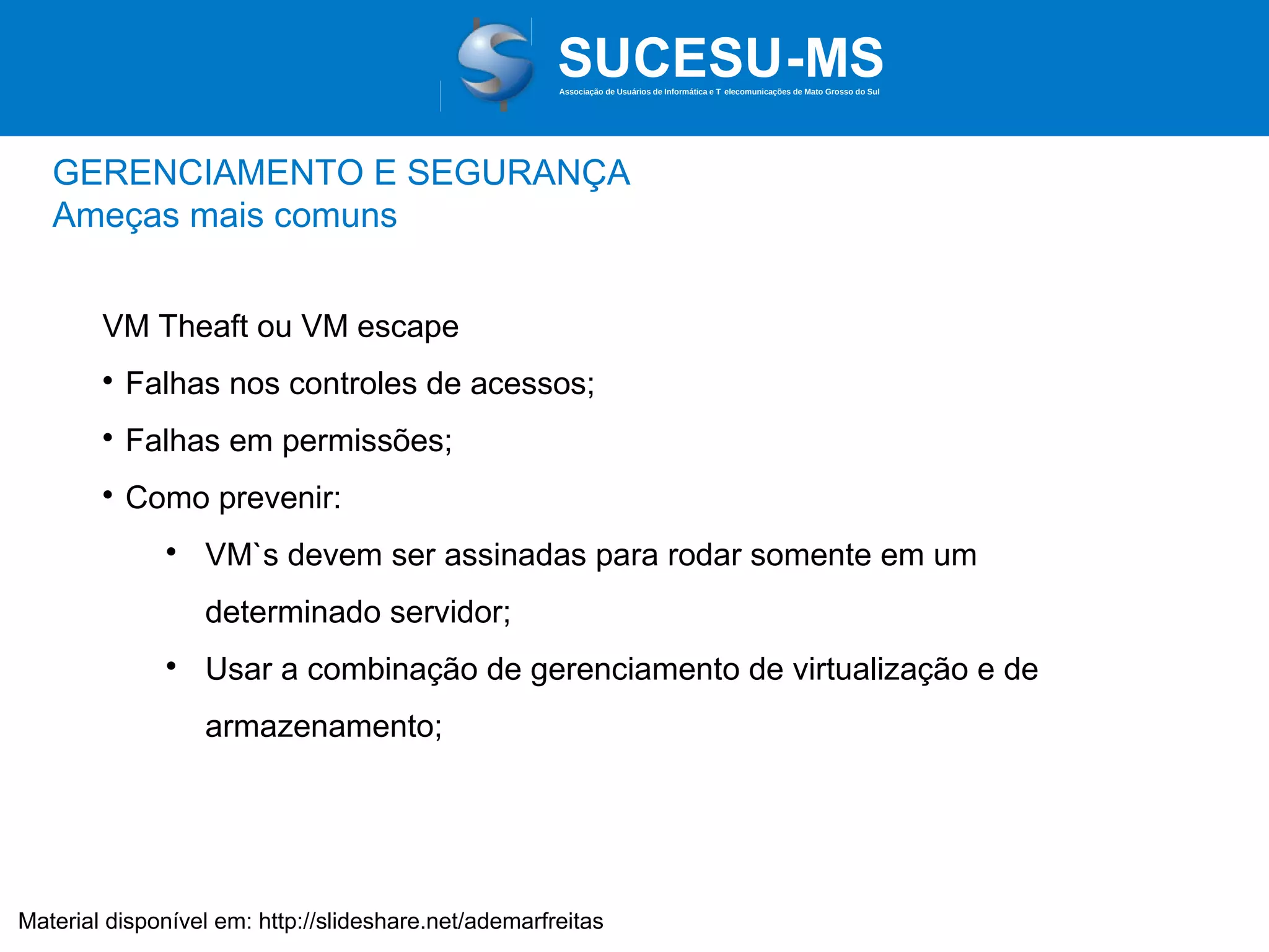 Associação de Usuários de Informática e T elecomunicações de Mato Grosso do Sul

GERENCIAMENTO E SEGURANÇA
Ameças mais comuns
VM Theaft ou VM escape


Falhas nos controles de acessos;



Falhas em permissões;



Como prevenir:


VM`s devem ser assinadas para rodar somente em um
determinado servidor;



Usar a combinação de gerenciamento de virtualização e de
armazenamento;

Material disponível em: http://slideshare.net/ademarfreitas

 