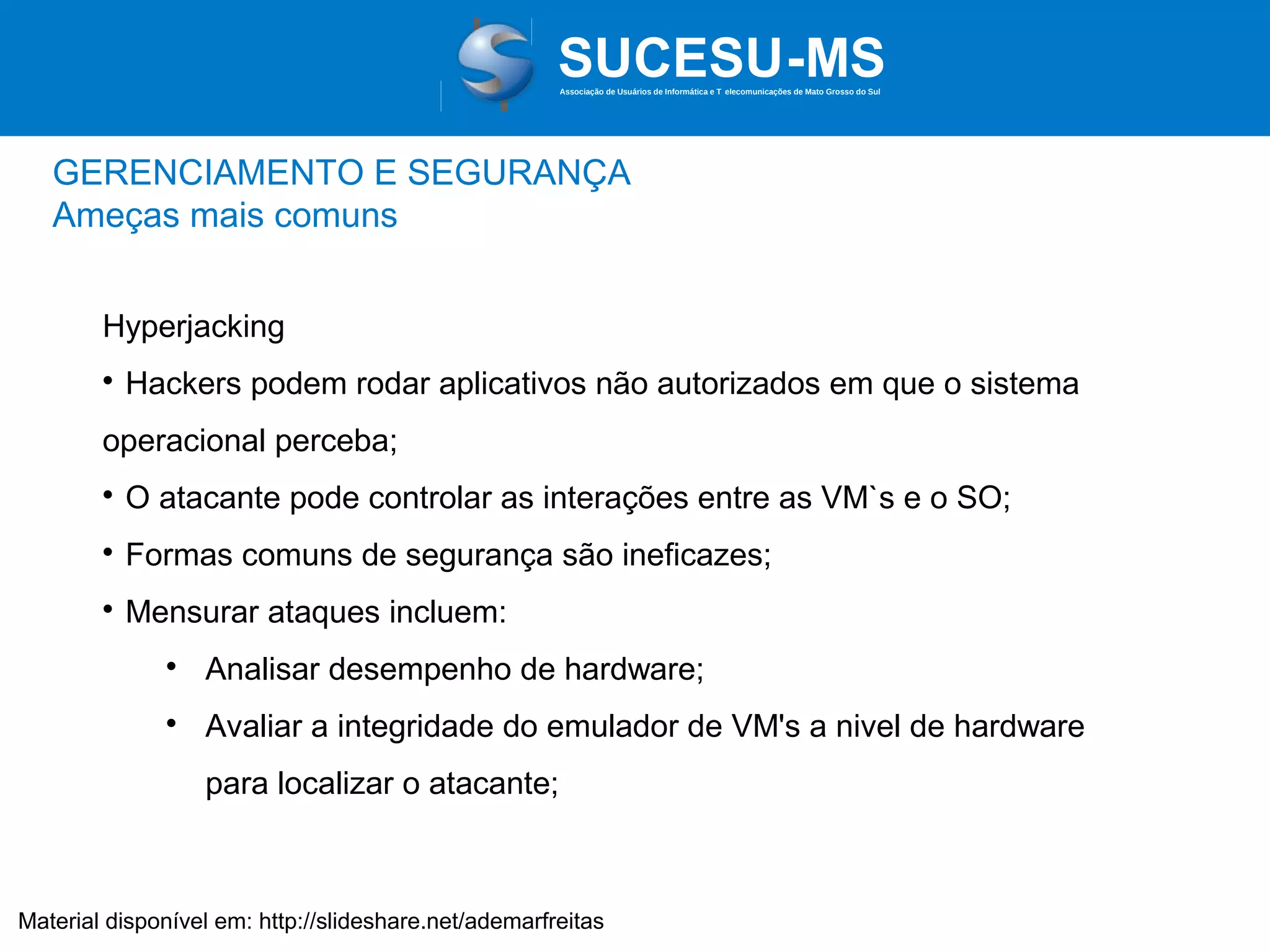 Associação de Usuários de Informática e T elecomunicações de Mato Grosso do Sul

GERENCIAMENTO E SEGURANÇA
Ameças mais comuns
Hyperjacking


Hackers podem rodar aplicativos não autorizados em que o sistema

operacional perceba;


O atacante pode controlar as interações entre as VM`s e o SO;



Formas comuns de segurança são ineficazes;



Mensurar ataques incluem:


Analisar desempenho de hardware;



Avaliar a integridade do emulador de VM's a nivel de hardware
para localizar o atacante;

Material disponível em: http://slideshare.net/ademarfreitas

 