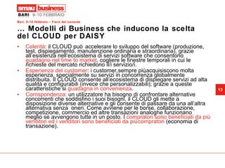 …  Modelli di Business che inducono la scelta del CLOUD per DAISY Celerità : il CLOUD può accelerare lo sviluppo del software (produzione, test, dispiegamento, manutenzione ordinaria e straordinaria), grazie all’esistenza nell’ecosistema di servizi software che consentono  guadagno nel time to market , cogliere le finestre temporali in cui le richieste del mercato richiedono il/i servizio/i. Esperienza del customer : i customer,sempre più,acquisiscono molta  esperienza, specialmente su servizi in concorrenza globalmente distribuita. Il CLOUD consente all’ecosistema di dispiegare servizi ad alta qualità e configurabili (invece che personalizzabili); grazie a queste caratteristiche si  guadagna in convenienza .  Corrispondenza : un utilizzatore ha bisogno di confrontare alternative concorrenti che soddisfino i suoi bisogni, il CLOUD gli mette a disposizione diverse alternative e gli consente di passare da una all’altra alternativa senza  oneri. Come avviene per le borse, collaborazione, competizione, commercio ed altre transazioni analoghe funzionano meglio se avvengono tutte in un posto. I  compratori sono beneficiati da più venditori ed i venditori sono beneficiati da più compratori  (economia di transazione).  