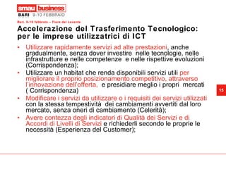 Accelerazione del Trasferimento Tecnologico: per le imprese utilizzatrici di ICT Utilizzare rapidamente servizi ad alte prestazioni , anche gradualmente, senza dover investire  nelle tecnologie, nelle infrastrutture e nelle competenze  e nelle rispettive evoluzioni (Corrispondenza); Utilizzare un habitat che renda disponibili servizi utili  per migliorare il proprio posizionamento competitivo, attraverso l’innovazione dell’offerta,  e presidiare meglio i propri  mercati ( Corrispondenza) Modificare i servizi da utilizzare o i requisiti dei servizi utilizzati  con la stessa tempestività  dei cambiamenti avvertiti dal loro mercato, senza oneri di cambiamento (Celerità); Avere contezza degli indicatori di Qualità dei Servizi e di Accordi di Livelli di Servizi  e richiederli secondo le proprie le necessità (Esperienza del Customer);  