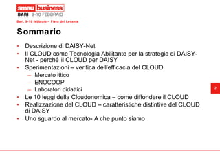 Sommario Descrizione di DAISY-Net Il CLOUD come Tecnologia Abilitante per la strategia di DAISY-Net - perché il CLOUD per DAISY Sperimentazioni – verifica dell’efficacia del CLOUD Mercato ittico ENOCOOP Laboratori didattici Le 10 leggi della Cloudonomica – come diffondere il CLOUD Realizzazione del CLOUD – caratteristiche distintive del CLOUD di DAISY Uno sguardo al mercato- A che punto siamo 