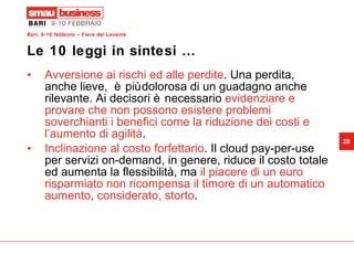 Le 10 leggi in sintesi … Avversione ai rischi ed alle perdite . Una perdita, anche lieve,  è più dolorosa di un guadagno anche rilevante. Ai decisori è necessario  evidenziare e provare che non possono esistere problemi soverchianti i benefici come la riduzione dei costi e l’aumento di agilità . Inclinazione al costo forfettario . Il cloud pay-per-use per servizi on-demand, in genere, riduce il costo totale ed aumenta la flessibilità, ma  il piacere di un euro risparmiato non ricompensa il timore di un automatico aumento, considerato, storto . 