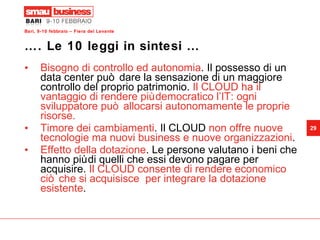 …. Le 10 leggi in sintesi …  Bisogno di controllo ed autonomia . Il possesso di un data center può dare la sensazione di un maggiore controllo del proprio patrimonio.  Il CLOUD ha il vantaggio di rendere più democratico l’IT: ogni sviluppatore può allocarsi autonomamente le proprie risorse. Timore dei cambiamenti . Il CLOUD  non offre nuove tecnologie ma nuovi business e nuove organizzazioni .  Effetto della dotazione . Le persone valutano i beni che hanno più di quelli che essi devono pagare per acquisire.  Il CLOUD consente di rendere economico ciò che si acquisisce  per integrare la dotazione esistente . 