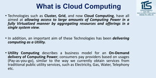 What is Cloud Computing
• Technologies such as Cluster, Grid, and now Cloud Computing, have all
aimed at allowing access to large amounts of Computing Power in a
fully Virtualized manner by aggregating resources and offerings in a
single system view.
• In addition, an important aim of these Technologies has been delivering
computing as a Utility.
• Utility Computing describes a business model for an On-Demand
delivery of Computing Power; consumers pay providers based on usages
(Pay-as-you-go), similar to the way we currently obtain services from
traditional public utility services, such as Electricity, Gas, Water, Telephony
etc.
 