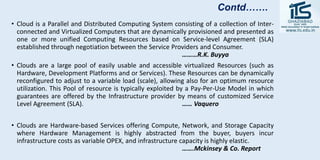 • Cloud is a Parallel and Distributed Computing System consisting of a collection of Inter-
connected and Virtualized Computers that are dynamically provisioned and presented as
one or more unified Computing Resources based on Service-level Agreement (SLA)
established through negotiation between the Service Providers and Consumer.
………R.K. Buyya
• Clouds are a large pool of easily usable and accessible virtualized Resources (such as
Hardware, Development Platforms and or Services). These Resources can be dynamically
reconfigured to adjust to a variable load (scale), allowing also for an optimum resource
utilization. This Pool of resource is typically exploited by a Pay-Per-Use Model in which
guarantees are offered by the Infrastructure provider by means of customized Service
Level Agreement (SLA). …… Vaquero
• Clouds are Hardware-based Services offering Compute, Network, and Storage Capacity
where Hardware Management is highly abstracted from the buyer, buyers incur
infrastructure costs as variable OPEX, and infrastructure capacity is highly elastic.
…….Mckinsey & Co. Report
Contd…….
 