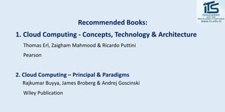 Recommended Books:
1. Cloud Computing - Concepts, Technology & Architecture
Thomas Erl, Zaigham Mahmood & Ricardo Puttini
Pearson
2. Cloud Computing – Principal & Paradigms
Rajkumar Buyya, James Broberg & Andrej Goscinski
Wiley Publication
 