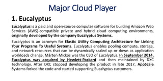 Major Cloud Player
1. Eucalyptus
Eucalyptus is a paid and open-source computer software for building Amazon Web
Services (AWS)-compatible private and hybrid cloud computing environments,
originally developed by the company Eucalyptus Systems.
Eucalyptus is an acronym for Elastic Utility Computing Architecture for Linking
Your Programs To Useful Systems. Eucalyptus enables pooling compute, storage,
and network resources that can be dynamically scaled up or down as application
workloads change. Mårten Mickos was the CEO of Eucalyptus. In September 2014,
Eucalyptus was acquired by Hewlett-Packard and then maintained by DXC
Technology. After DXC stopped developing the product in late 2017, AppScale
Systems forked the code and started supporting Eucalyptus customers.
 