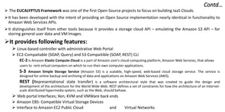 Contd…
 The EUCALYPTUS Framework was one of the first Open-Source projects to focus on building IaaS Clouds.
It has been developed with the intent of providing an Open Source implementation nearly identical in functionality to
Amazon Web Services APIs.
It distinguishes itself from other tools because it provides a storage cloud API – emulating the Amazon S3 API – for
storing general user data and VM Images.
It provides following features:
 Linux-based controller with administrative Web Portal
 EC2-Compaitable (SOAP, Query) and S3-Compaitible (SOAP, REST) CLI
EC-2 is Amazon Elastic Compute Cloud is a part of Amazon.com's cloud-computing platform, Amazon Web Services, that allows
users to rent virtual computers on which to run their own computer applications.
S-3 Amazon Simple Storage Service (Amazon S3) is a scalable, high-speed, web-based cloud storage service. The service is
designed for online backup and archiving of data and applications on Amazon Web Services (AWS).
REST (Representational state transfer) is a software architectural style that was created to guide the design and
development of the architecture for the World Wide Web. REST defines a set of constraints for how the architecture of an Internet-
scale distributed hypermedia system, such as the Web, should behave.
 Web portal Interfaces; Xen, KVM and VMWare back ends
 Amazon EBS- Compatible Virtual Storage Devices
 Interface to Amazon EC2 Public Cloud and Virtual Networks
 