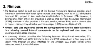 Contd…
2. Nimbus
• The Nimbus toolkit is built on top of the Globus framework. Nimbus provides most
features in common with other open sources VI managers, such as an EC2-compatible
front-end API, support to Xen, and a backend interface to Amazone EC2. However, it
distinguishes from others by providing a Globus Web Services Resources Framework
(WSRF) interface. It also provides a backend service, named Pilot, which spawns VMs
on clusters managed by a local resources manager (LRM) such as PBS and SGE.
• Nimbus' core was engineered around the Spring framework to be easily extensible,
thus allowing several internal components to be replaced and also eases the
integration with other systems.
• In summary, Nimbus provides the following features: Linux-based controller; EC2-
compatible (SOAP)and WSRF interfaces; Xen and KVM backend and a Pilot program to
spawn VMs through an LRM: interface to the Amazon EC2, public cloud; virtual
networks; one-click virtual clusters.
 