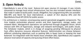 Contd…
3. Open Nebula
• OpenNebula is one of the most feature-rich open sources VI manager. It was initially
conceived to manage local virtual infrastructure, but has also included remote interfaces
that make it viable to build public clouds. Altogether, four programming APIs are available:
XML-RPC and libvirt for local international; a subset of EC2 (Query) APIs and the
OpenNebula Cloud API (OCA) for public access.
• Its architecture is modular, encompassing several specialized pluggable components. The
Care module orchestrates physical servers and their hypervisors, storage nodes, and
network fabric. Management operations are performed through pluggable Driver, which
interact with APIs of hypervisors, storage and network technologies, and public clouds.
The Scheduler module, which is in charge of assigning pending VMrequest to physical
host, offers dynamics resource allocation features. Administration can choose between
different scheduling objectives such as packing VMs in fewer hosts or keeping the load
balanced. Via integration with the Haizea lease scheduler [66], OpenNebula also supports
advance reservation of capacity and queuing of best-effort leases.
 