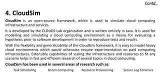 Contd…
4. CloudSim
CloudSim is an open-source framework, which is used to simulate cloud computing
infrastructure and services.
It is developed by the CLOUDS Lab organization and is written entirely in Java. It is used for
modelling and simulating a cloud computing environment as a means for evaluating a
hypothesis prior to software development in order to reproduce tests and results.
With the flexibility and generalizability of the CloudSim framework, it is easy to model heavy
cloud environments which would otherwise require experimentation on paid computing
infrastructures. Extensible capabilities of scaling the infrastructure and resources to fit any
scenario helps in fast and efficient research of several topics in cloud computing.
CloudSim has been used in several areas of research such as:
Task Scheduling Green Computing Resource Provisioning Secure Log Forensics
 