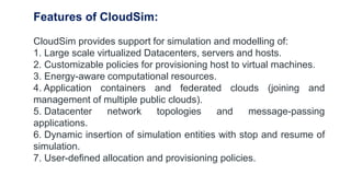 Features of CloudSim:
CloudSim provides support for simulation and modelling of:
1. Large scale virtualized Datacenters, servers and hosts.
2. Customizable policies for provisioning host to virtual machines.
3. Energy-aware computational resources.
4. Application containers and federated clouds (joining and
management of multiple public clouds).
5. Datacenter network topologies and message-passing
applications.
6. Dynamic insertion of simulation entities with stop and resume of
simulation.
7. User-defined allocation and provisioning policies.
 