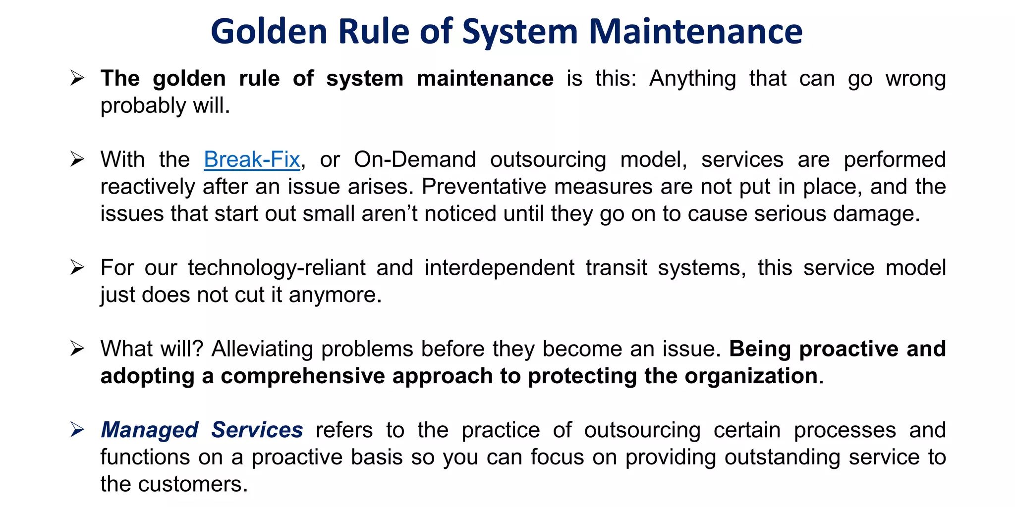  The golden rule of system maintenance is this: Anything that can go wrong
probably will.
 With the Break-Fix, or On-Demand outsourcing model, services are performed
reactively after an issue arises. Preventative measures are not put in place, and the
issues that start out small aren’t noticed until they go on to cause serious damage.
 For our technology-reliant and interdependent transit systems, this service model
just does not cut it anymore.
 What will? Alleviating problems before they become an issue. Being proactive and
adopting a comprehensive approach to protecting the organization.
 Managed Services refers to the practice of outsourcing certain processes and
functions on a proactive basis so you can focus on providing outstanding service to
the customers.
Golden Rule of System Maintenance
 