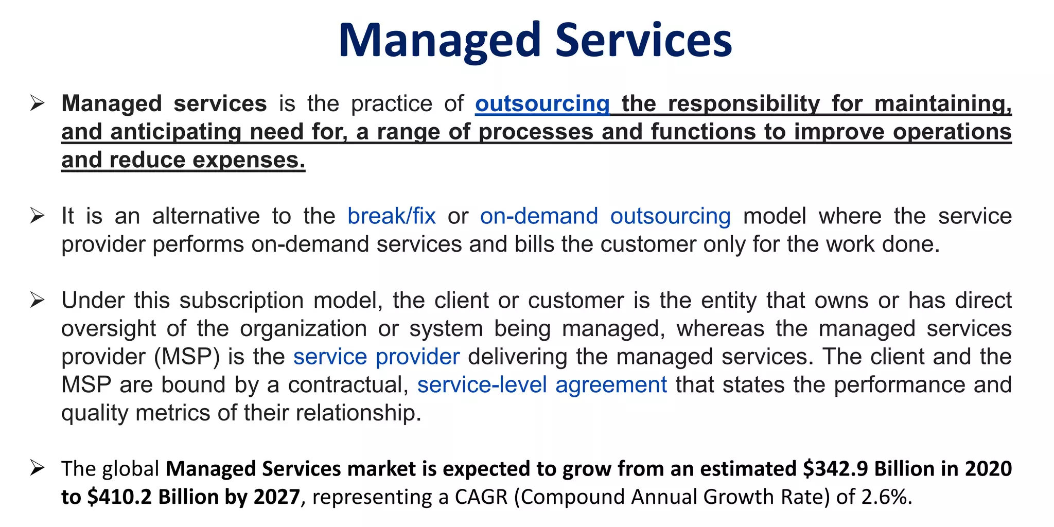  Managed services is the practice of outsourcing the responsibility for maintaining,
and anticipating need for, a range of processes and functions to improve operations
and reduce expenses.
 It is an alternative to the break/fix or on-demand outsourcing model where the service
provider performs on-demand services and bills the customer only for the work done.
 Under this subscription model, the client or customer is the entity that owns or has direct
oversight of the organization or system being managed, whereas the managed services
provider (MSP) is the service provider delivering the managed services. The client and the
MSP are bound by a contractual, service-level agreement that states the performance and
quality metrics of their relationship.
 The global Managed Services market is expected to grow from an estimated $342.9 Billion in 2020
to $410.2 Billion by 2027, representing a CAGR (Compound Annual Growth Rate) of 2.6%.
Managed Services
 