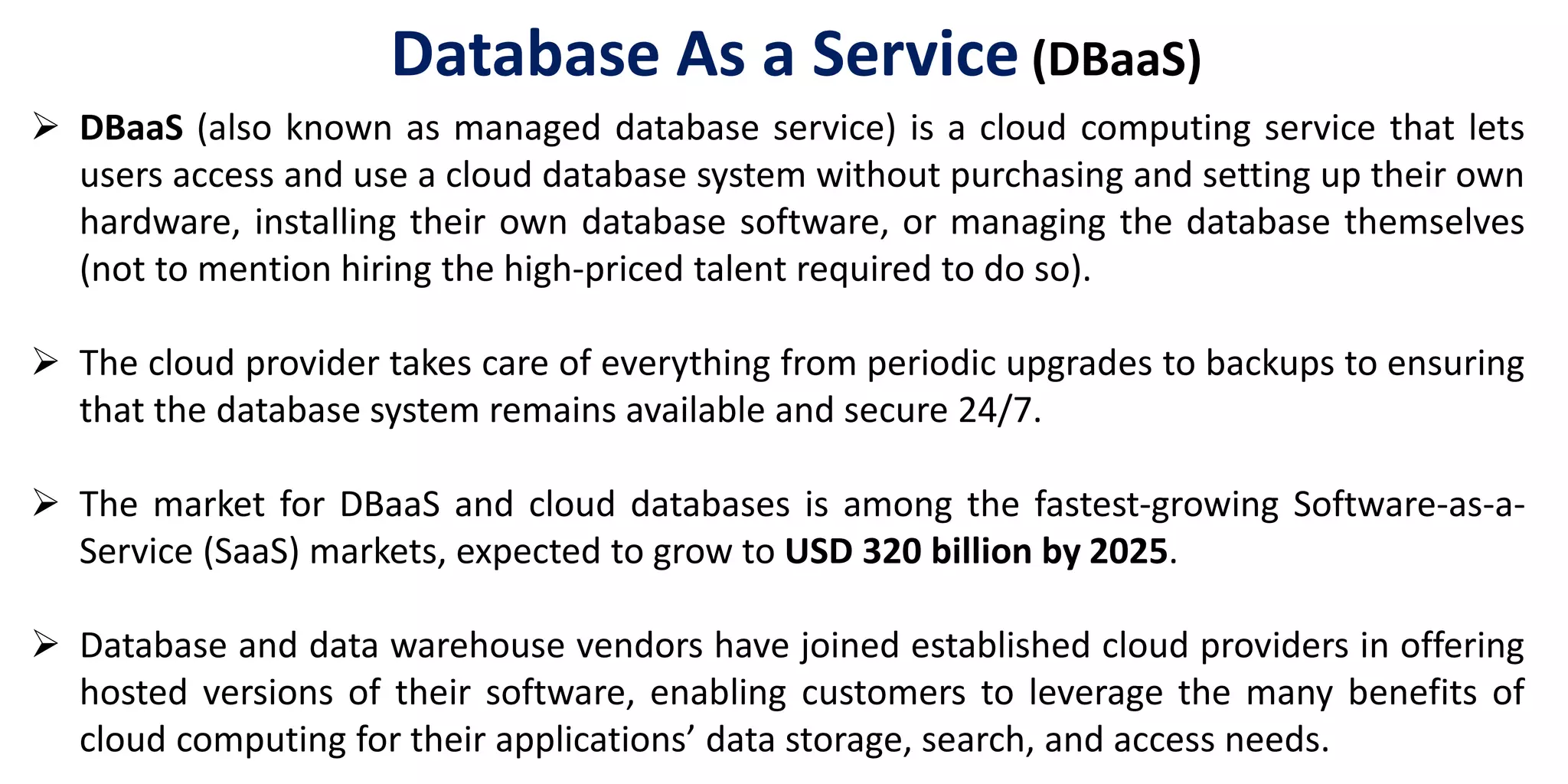  DBaaS (also known as managed database service) is a cloud computing service that lets
users access and use a cloud database system without purchasing and setting up their own
hardware, installing their own database software, or managing the database themselves
(not to mention hiring the high-priced talent required to do so).
 The cloud provider takes care of everything from periodic upgrades to backups to ensuring
that the database system remains available and secure 24/7.
 The market for DBaaS and cloud databases is among the fastest-growing Software-as-a-
Service (SaaS) markets, expected to grow to USD 320 billion by 2025.
 Database and data warehouse vendors have joined established cloud providers in offering
hosted versions of their software, enabling customers to leverage the many benefits of
cloud computing for their applications’ data storage, search, and access needs.
Database As a Service (DBaaS)
 
