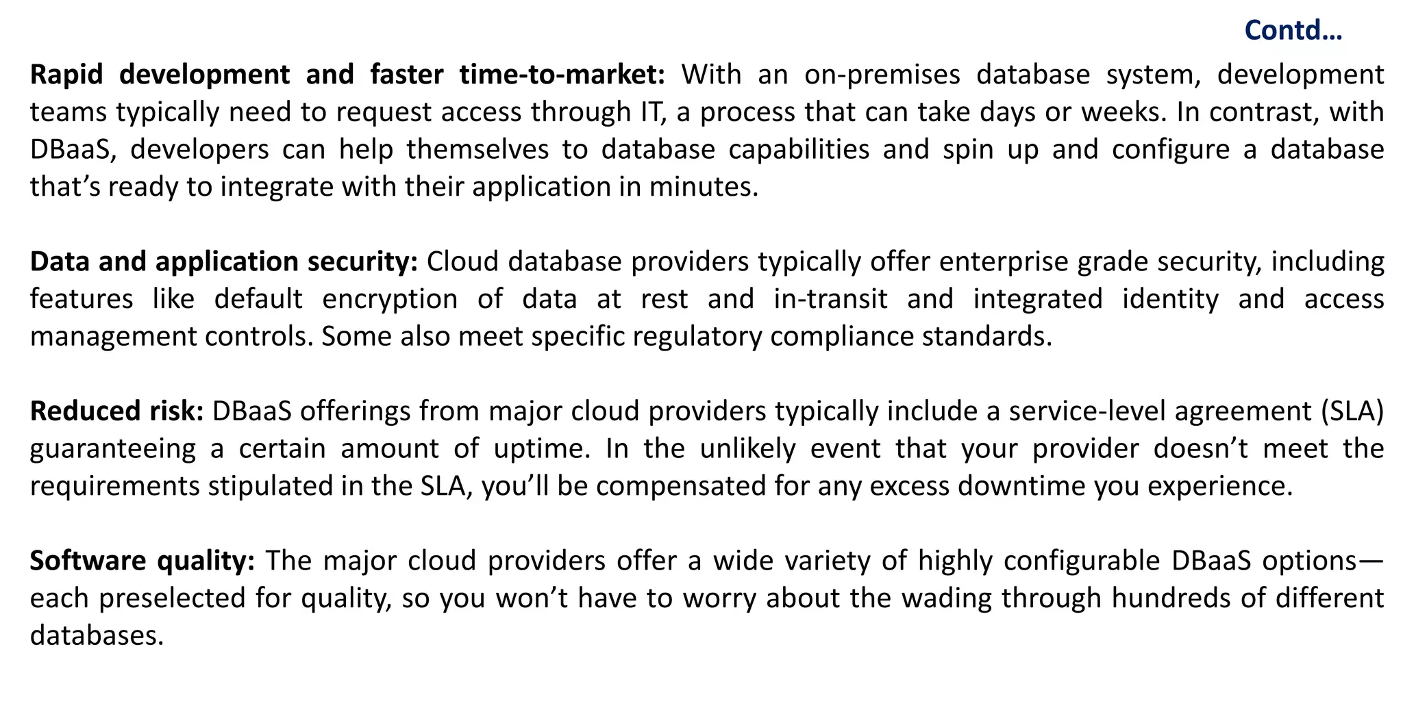 Rapid development and faster time-to-market: With an on-premises database system, development
teams typically need to request access through IT, a process that can take days or weeks. In contrast, with
DBaaS, developers can help themselves to database capabilities and spin up and configure a database
that’s ready to integrate with their application in minutes.
Data and application security: Cloud database providers typically offer enterprise grade security, including
features like default encryption of data at rest and in-transit and integrated identity and access
management controls. Some also meet specific regulatory compliance standards.
Reduced risk: DBaaS offerings from major cloud providers typically include a service-level agreement (SLA)
guaranteeing a certain amount of uptime. In the unlikely event that your provider doesn’t meet the
requirements stipulated in the SLA, you’ll be compensated for any excess downtime you experience.
Software quality: The major cloud providers offer a wide variety of highly configurable DBaaS options—
each preselected for quality, so you won’t have to worry about the wading through hundreds of different
databases.
Contd…
 