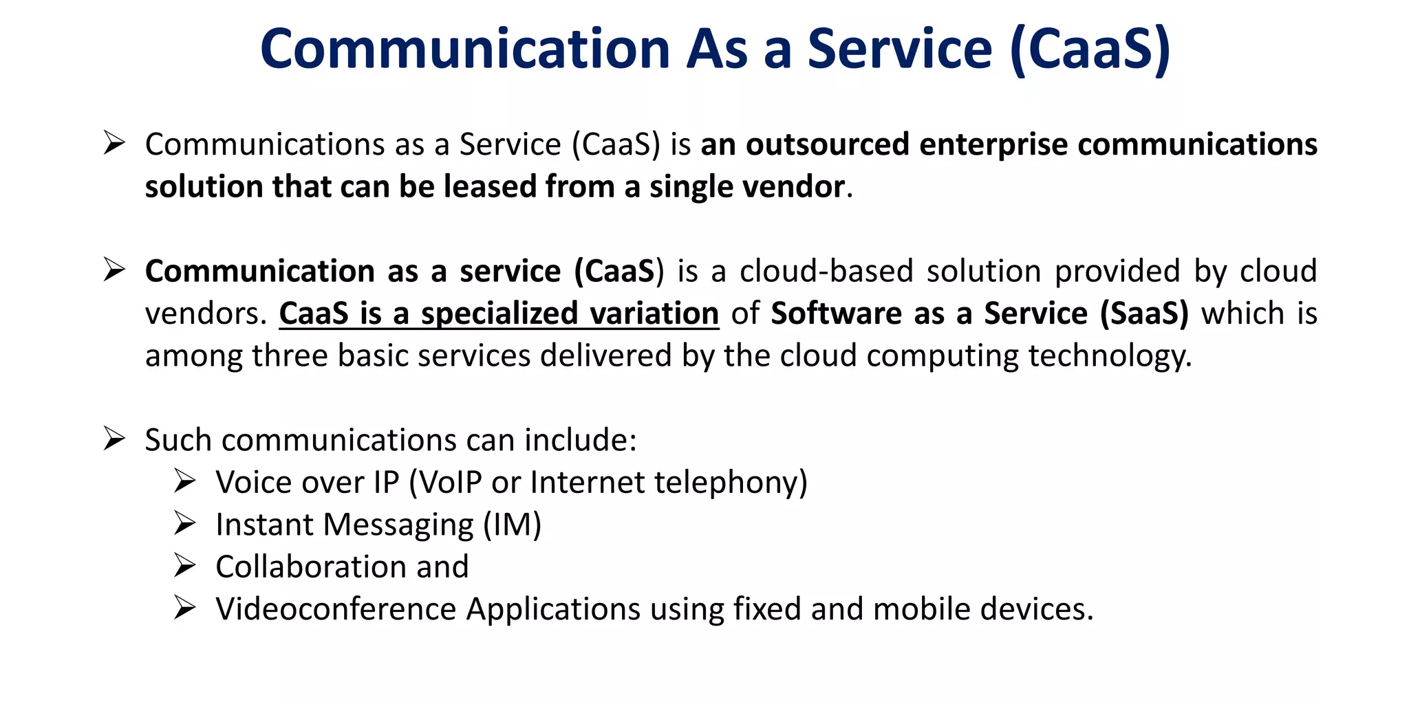 Communication As a Service (CaaS)
 Communications as a Service (CaaS) is an outsourced enterprise communications
solution that can be leased from a single vendor.
 Communication as a service (CaaS) is a cloud-based solution provided by cloud
vendors. CaaS is a specialized variation of Software as a Service (SaaS) which is
among three basic services delivered by the cloud computing technology.
 Such communications can include:
 Voice over IP (VoIP or Internet telephony)
 Instant Messaging (IM)
 Collaboration and
 Videoconference Applications using fixed and mobile devices.
 